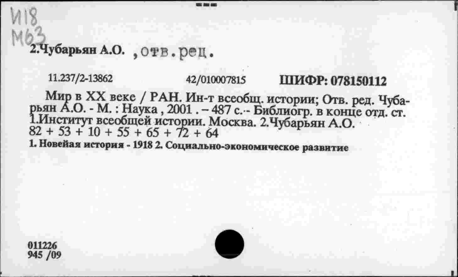 ﻿мьз
2.Чубарьян А.О. ,ОТВ.рвЦ.
11.237/2-13862	42/010007815 ШИФР: 078150112
Мир в XX веке / РАН. Ин-т всеобщ, истории; Отв. ред. Чуба-рьян А.О. - М.: Наука, 2001. - 487 с. - Библиогр. в конце отд. ст. [.Институт всеобщей истории. Москва. 2.Чубарьян А.О 82 + 53 + 10 + 55 + 65 + 72 + 64
1. Новейая история -1918 2. Социально-экономическое развитие
011226
945 /09